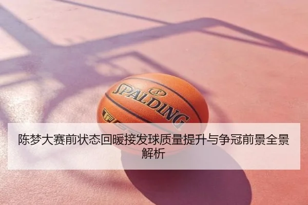 陈梦大赛前状态回暖接发球质量提升与争冠前景全景解析