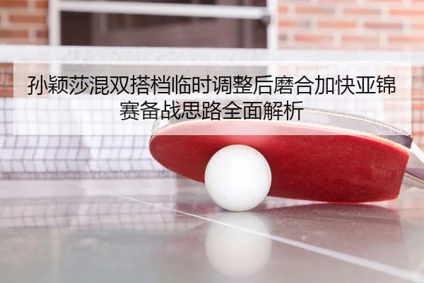孙颖莎混双搭档临时调整后磨合加快亚锦赛备战思路全面解析
