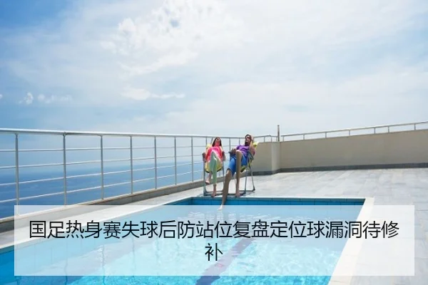 国足热身赛失球后防站位复盘定位球漏洞待修补