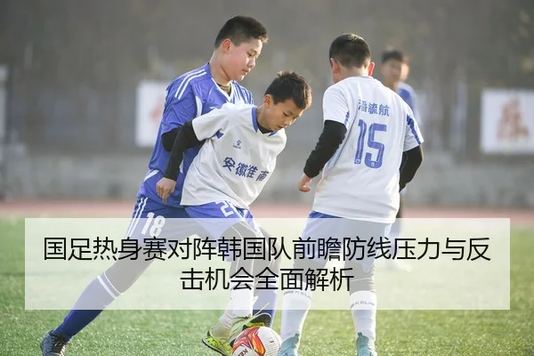 国足热身赛对阵韩国队前瞻防线压力与反击机会全面解析