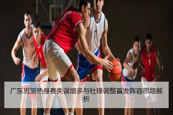 广东男篮热身赛失误增多与杜锋调整首发阵容思路解析